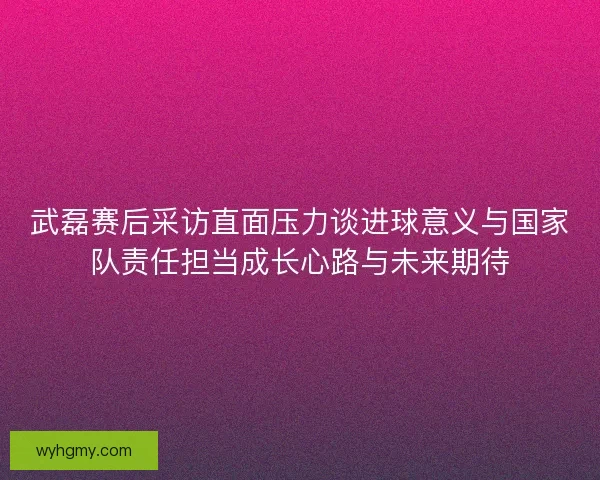 武磊赛后采访直面压力谈进球意义与国家队责任担当成长心路与未来期待